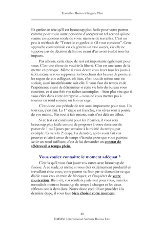 Travaillez Moins et Gagnez Plus
____________________________________________________

Et gardez en tête qu‟il est beaucoup plus facile pour votre patron
comme pour toute autre personne d‟accepter un tel accord qu‟une
remise en question totale de votre manière de travailler. C‟est un
peu la méthode de “Testez-le et gardez-le s‟il vous convient”. Cette
approche commerciale est en général un vrai succès, car elle ne
suppose pas de décision définitive avant d‟en avoir évalué tous les
impacts.
      Par ailleurs, cette étape de test est importante également pour
vous. C‟est une chose de vouloir la liberté. C‟en est une autre de la
mettre en pratique. Même si vous devez vous lever tous les jours à
6:30, même si vous supportez les bouchons des heures de pointe et
les ragots de vos collègues, eh bien, c‟est tout de même une vie
sociale, aussi insatisfaisante soit-elle. Il vous faut du temps et de
l‟expérience avant de déterminer si cette vie loin du bureau vous
convient, et si une fois vos tâches accomplies – bien plus vite que si
vous étiez dans votre entreprise – vous ne vous mettez pas à
tourner en rond comme un lion en cage.
      C‟est donc une période de test aussi importante pour tous. En
tout cas, c‟est fait. La 1re étape est franchie, vos rêves sont à portée
de vos mains... Pas tout à fait encore, mais c‟est déjà un début.
      Si ce test est concluant pour les 2 parties, il vous sera
beaucoup plus facile ensuite de proposer à votre directeur de
passer de 1 ou 2 jours par semaine à la moitié du temps, par
exemple. Ce sera la 2e étape. La dernière, après avoir fait vos
preuves et laissé assez de temps s‟écouler pour que vous puissiez
avoir un recul suffisant, c‟est de lui demander un contrat de
télétravail à temps plein.

     Vous voulez connaître le moment adéquat ?
      C‟est là qu‟il vous faut jouer vos cartes avec beaucoup de
finesse. À ce stade, et même si vous êtes extrêmement productif en
travaillant chez vous, votre patron va finir par se demander ce que
diable vous êtes en train de fabriquer, et s‟inquiéter de votre
motivation. Bien sûr, vos résultats parleront pour vous, mais les
mentalités mettent beaucoup de temps à changer et les vieux
réflexes ont la dent dure. Notez donc ceci : Pour procéder à la
dernière étape, il vous faut bien choisir votre moment.




                                 40
                ©MMXI International Authors Bureau Ltd.
 