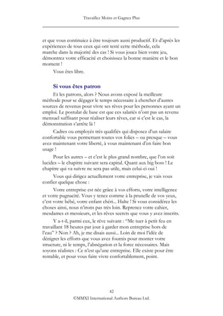 Travaillez Moins et Gagnez Plus
____________________________________________________

et que vous continuiez à être toujours aussi productif. Et d‟après les
expériences de tous ceux qui ont testé cette méthode, cela
marche dans la majorité des cas ! Si vous jouez bien votre jeu,
démontrez votre efficacité et choisissez la bonne manière et le bon
moment !
     Vous êtes libre.

     Si vous êtes patron
      Et les patrons, alors ? Nous avons exposé la meilleure
méthode pour se dégager le temps nécessaire à chercher d‟autres
sources de revenus pour vivre ses rêves pour les personnes ayant un
emploi. Le postulat de base est que ces salariés n‟ont pas un revenu
mensuel suffisant pour réaliser leurs rêves, car si c‟est le cas, la
démonstration s‟arrête là !
      Cadres ou employés très qualifiés qui disposez d‟un salaire
confortable vous permettant toutes vos folies – ou presque – vous
avez maintenant votre liberté, à vous maintenant d‟en faire bon
usage !
      Pour les autres – et c‟est le plus grand nombre, que l‟on soit
lucides – le chapitre suivant sera capital. Quant aux big boss ! Le
chapitre qui va suivre ne sera pas utile, mais celui-ci oui !
      Vous qui dirigez actuellement votre entreprise, je vais vous
confier quelque chose :
      Votre entreprise est née grâce à vos efforts, votre intelligence
et votre pugnacité. Vous y tenez comme à la prunelle de vos yeux,
c‟est votre bébé, votre enfant chéri... Halte ! Si vous considérez les
choses ainsi, nous n‟irons pas très loin. Reprenez votre cahier,
mesdames et messieurs, et les rêves secrets que vous y avez inscrits.
      Y a-t-il, parmi eux, le rêve suivant : “Me tuer à petit feu en
travaillant 18 heures par jour à garder mon entreprise hors de
l‟eau” ? Non ? Ah, je me disais aussi... Loin de moi l‟idée de
dénigrer les efforts que vous avez fournis pour monter votre
structure, ni le temps, l‟abnégation et la force nécessaires. Mais
soyons réalistes : Ce n‟est qu‟une entreprise. Elle existe pour être
rentable, et pour vous faire vivre confortablement, point.




                                42
               ©MMXI International Authors Bureau Ltd.
 