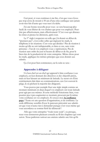 Travaillez Moins et Gagnez Plus
____________________________________________________

      Ceci posé, si vous continuez à me lire, c‟est que vous n‟avez
pas trop envie de mourir à 50 ans d‟une crise cardiaque sans jamais
avoir rien fait d‟autre que vous tuer à la tâche.
      J‟ai une bonne nouvelle pour vous : ce sera beaucoup plus
facile de vous libérer de vos chaînes que pour vos employés. Peut-
être pas affectivement, mais effectivement ! C‟est vous qui détenez
les rênes et prenez les décisions, après tout.
      La 1re règle à respecter est celle que j‟ai donné en début de
“premiers pas”, c‟est-à-dire celles qui régissent les mails, le
téléphone et les réunions. C‟est vous qui décidez ! Pas de réunion à
moins qu‟elle ne soit indispensable, et dans ce cas, sans votre
présence – l‟un de vos employés vous y représentera. Pas de
réunion sans ordre du jour ni heures de début et de fin, pour le
bien-être de la productivité de votre entreprise. Même chose pour
les mails, appliquez les mêmes principes que ceux donnés aux
salariés.
      Ça c‟est pour bien commencer, car la suite ce sera :

     Apprendre à déléguer
     Un bon chef est un chef qui apprend à faire confiance à ses
employés, en leur donnant des directives et des objectifs précis,
mais en leur laissant un minimum de latitude. Le secret est d‟être
extrêmement clair dans ses communications, car c‟est souvent le
piège, là où pêchent la majorité des dirigeants.
     Vous pouvez par exemple fixer une règle simple comme un
montant minimum en-deçà duquel vos employés ont toute latitude
pour agir par eux-mêmes. Si cette méthode fonctionne bien, vous
pourrez peu à peu augmenter ce montant, prouvant par là même
votre confiance en vos employés. Et croyez-moi, la confiance
paye ! Toute est une question d‟organisation, et de confiance. La
seule différence sensible d‟avec le parcours préconisé aux salariés
est que vous n‟aurez rien à demander puisque c‟est vous-même qui
vous accorderez ce contrat fictif de télétravail !
     Afin que votre entreprise “roule toute seule”, ou presque,
nous vous donnerons plusieurs conseils au fil des chapitres qui vont
suivre. Nous parlerons surtout aux anciens salariés une fois qu‟ils




                                43
               ©MMXI International Authors Bureau Ltd.
 
