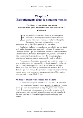 Travaillez Moins et Gagnez Plus
____________________________________________________


             Chapitre 5
Balbutiements dans le nouveau monde
            “Choisissez un travail que vous aimez,
   et vous n’aurez pas à travailler un seul jour de votre vie. ”
                           Confucius



     E
              n travaillant depuis votre domicile, vous disposez
              maintenant du temps nécessaire à la recherche des
              revenus nécessaires à votre nouvelle vie. Il s‟agit là
              d‟une étape charnière, indispensable, et aussi
importante que la précédente pour arriver à vos fins.
      Ce chapitre s‟adresse principalement aux salariés qui ont réussi
à décrocher leur contrat de télétravail. Le but est de trouver une
“niche de revenus” qui leur permettent ensuite de vivre exactement
selon leurs rêves. Les chefs d‟entreprise, eux, auront à apprendre à
faire fonctionner leur société sans eux : des conseils pratiques
suivront, qui les concerneront autant que les anciens salariés.
      Nous partons du principe que, quels que soient ces rêves, vous
avez besoin de revenus confortables et réguliers pour les réaliser, et
que ces revenus ne dépendent pas de votre présence physique.
Sinon, il ne vous reste plus qu‟à monter votre structure dans le
domaine qui vous plaît, et de devenir un bosseur acharné qui n‟aura
plus de temps pour autre chose que pour sa société. C‟est le piège
principal qu‟il va nous falloir éviter.

Audace et prudence : de l’idée à la matière
     “Le succès fut toujours un enfant de l‟audace.” – P. Crébillon
     La 1re des choses à faire, c‟est de trouver un produit. Quelque
chose que vous pourrez vendre et négocier, et qui vous servira de
fonds de commerce. L‟avantage de notre société moderne est de
nous apporter tous les outils nécessaires pour pouvoir travailler à
distance, sans besoin de stocks importants ni de charges trop
lourdes.




                                45
               ©MMXI International Authors Bureau Ltd.
 