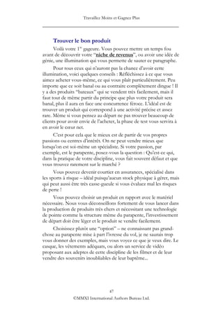 Travaillez Moins et Gagnez Plus
____________________________________________________


     Trouver le bon produit
      Voilà votre 1re gageure. Vous pouvez mettre un temps fou
avant de découvrir votre “niche de revenus”, ou avoir une idée de
génie, une illumination qui vous permette de sauter ce paragraphe.
      Pour tous ceux qui n‟auront pas la chance d‟avoir cette
illumination, voici quelques conseils : Réfléchissez à ce que vous
aimez acheter vous-même, ce qui vous plaît particulièrement. Peu
importe que ce soit banal ou au contraire complètement dingue ! Il
y a des produits “bateaux” qui se vendent très facilement, mais il
faut tout de même partir du principe que plus votre produit sera
banal, plus il aura en face une concurrence féroce. L‟idéal est de
trouver un produit qui correspond à une activité précise et assez
rare. Même si vous pensez au départ ne pas trouver beaucoup de
clients pour avoir envie de l‟acheter, la phase de test vous servira à
en avoir le cœur net.
      C‟est pour cela que le mieux est de partir de vos propres
passions ou centres d‟intérêt. On ne peut vendre mieux que
lorsqu‟on est soi-même un spécialiste. Si votre passion, par
exemple, est le parapente, posez-vous la question : Qu‟est-ce qui,
dans la pratique de votre discipline, vous fait souvent défaut et que
vous trouvez rarement sur le marché ?
      Vous pouvez devenir courtier en assurances, spécialisé dans
les sports à risque – idéal puisqu‟aucun stock physique à gérer, mais
qui peut aussi être très casse-gueule si vous évaluez mal les risques
de perte !
      Vous pouvez choisir un produit en rapport avec le matériel
nécessaire. Nous vous déconseillons fortement de vous lancer dans
la production de produits très chers et nécessitant une technologie
de pointe comme la structure même du parapente, l‟investissement
de départ doit être léger et le produit se vendre facilement.
      Choisissez plutôt une “option” – ne connaissant pas grand-
chose au parapente mise à part l‟ivresse du vol, je ne saurais trop
vous donner des exemples, mais vous voyez ce que je veux dire. Le
casque, les vêtements adéquats, ou alors un service de vidéo
proposant aux adeptes de cette discipline de les filmer et de leur
vendre des souvenirs inoubliables de leur baptême...




                                47
               ©MMXI International Authors Bureau Ltd.
 