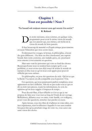 Travaillez Moins et Gagnez Plus
____________________________________________________


                   Chapitre 1
            Tout est possible ! Non ?
 “Le hasard sait toujours trouver ceux qui savent s’en servir.”
                          R. Rolland



     D
                ès notre naissance, nous sommes, en quelque sorte,
                programmés pour avoir la même vision du monde
                que nos parents qui, eux-mêmes, ont hérité de la
                vision du monde de leurs parents.
      Il faut beaucoup de maturité et d‟esprit critique pour remettre
en cause l‟éducation que nous avons reçue.
      Évidemment les voyages, la lecture, la philosophie, côtoyer
des gens différents... Ou alors un choc émotionnel, une rupture
brutale dans notre existence, une maladie grave, etc. pourraient
nous amener à tout remettre en question.
      Mais rares sont les personnes qui vont au fond des choses.
Beaucoup d‟entre nous se rendent bien compte qu‟il y a un
problème, et nous avons tous déjà essayé de refaire le monde en
rejetant en bloc tout ce qu‟on nous avait appris pour pouvoir
réfléchir par nous-mêmes.
      En philosophie, on pose des questions du style : Qu‟est-ce que
la liberté ? La raison est-elle compatible avec la passion ? Etc.
      Ces questions, qui nous paraissaient parfois complexes, nous
apprennent en fait à réfléchir. Afin de ne pas avaler tout ce qui est
dit ou écrit sans preuve, toutes les informations, les avis, les
opinions qu‟on nous suggère à longueur de temps...
      Pour devenir libre, il faut réfléchir et c‟est ce que je me
propose de faire avec vous tout au long de l‟étude de cet ouvrage.
Réfléchissez, débattez avec vos amis, votre famille, vos collègues,
posez-vous des questions, remettez mes paroles en cause.
      Après lecture, vous êtes libre de n‟adhérer ni à mes idées, ni à
mes expériences, mais la réflexion à laquelle il vous aura conduit
fera peut-être qu‟au prochain virage de votre vie, vous aurez une
autre vision des choses.



                                5
               ©MMXI International Authors Bureau Ltd.
 