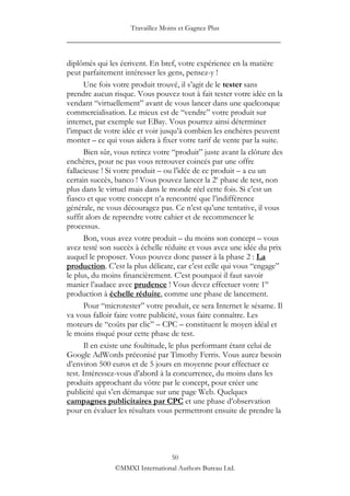 Travaillez Moins et Gagnez Plus
____________________________________________________

diplômés qui les écrivent. En bref, votre expérience en la matière
peut parfaitement intéresser les gens, pensez-y !
       Une fois votre produit trouvé, il s‟agit de le tester sans
prendre aucun risque. Vous pouvez tout à fait tester votre idée en la
vendant “virtuellement” avant de vous lancer dans une quelconque
commercialisation. Le mieux est de “vendre” votre produit sur
internet, par exemple sur EBay. Vous pourrez ainsi déterminer
l‟impact de votre idée et voir jusqu‟à combien les enchères peuvent
monter – ce qui vous aidera à fixer votre tarif de vente par la suite.
       Bien sûr, vous retirez votre “produit” juste avant la clôture des
enchères, pour ne pas vous retrouver coincés par une offre
fallacieuse ! Si votre produit – ou l‟idée de ce produit – a eu un
certain succès, banco ! Vous pouvez lancer la 2e phase de test, non
plus dans le virtuel mais dans le monde réel cette fois. Si c‟est un
fiasco et que votre concept n‟a rencontré que l‟indifférence
générale, ne vous découragez pas. Ce n‟est qu‟une tentative, il vous
suffit alors de reprendre votre cahier et de recommencer le
processus.
       Bon, vous avez votre produit – du moins son concept – vous
avez testé son succès à échelle réduite et vous avez une idée du prix
auquel le proposer. Vous pouvez donc passer à la phase 2 : La
production. C‟est la plus délicate, car c‟est celle qui vous “engage”
le plus, du moins financièrement. C‟est pourquoi il faut savoir
manier l‟audace avec prudence ! Vous devez effectuer votre 1re
production à échelle réduite, comme une phase de lancement.
       Pour “microtester” votre produit, ce sera Internet le sésame. Il
va vous falloir faire votre publicité, vous faire connaître. Les
moteurs de “coûts par clic” – CPC – constituent le moyen idéal et
le moins risqué pour cette phase de test.
       Il en existe une foultitude, le plus performant étant celui de
Google AdWords préconisé par Timothy Ferris. Vous aurez besoin
d‟environ 500 euros et de 5 jours en moyenne pour effectuer ce
test. Intéressez-vous d‟abord à la concurrence, du moins dans les
produits approchant du vôtre par le concept, pour créer une
publicité qui s‟en démarque sur une page Web. Quelques
campagnes publicitaires par CPC et une phase d‟observation
pour en évaluer les résultats vous permettront ensuite de prendre la




                                 50
                ©MMXI International Authors Bureau Ltd.
 