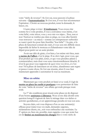 Travaillez Moins et Gagnez Plus
____________________________________________________

votre “niche de revenus”. Si c‟est oui, nous passons à la phase
suivante – l’automatisation. Si c‟est non, il vous faut recommencer
l‟opération : Choisir un nouveau produit, tester la demande, le
lancer, etc.
      L‟autre piège à éviter : L’entêtement. Vous croyez dur
comme fer à votre produit, il vous a convaincu vous-même, c‟est
votre bébé, votre trésor, vous y avez mis vos tripes... Non, non et
non ! Surtout ne tombez pas dans ce piège, ou vous allez bientôt
vous retrouver – au mieux – comme ces entrepreneurs surbookés
se tuant à petit feu pour faire fructifier “leur bébé” ! Au pire, si la
phase de lancement connaît des ratés, il vous sera très difficile sinon
impossible de lâcher le morceau et d‟abandonner votre idée de
départ pour partir sur un autre produit.
      Avoir une idée de génie, c‟est bien, c‟est même très bien, mais
y mettre de l’affect, c‟est le piège. Il ne doit s‟agir, pour vous, que
d‟un produit qui vous plaît, certes, et que vous prendrez plaisir à
commercialiser, mais dont vous serez émotionnellement détaché. Il
n‟est là que pour vous rapporter de quoi vivre vos rêves, et c‟est
tout ! Si la phase de lancement est un échec, abandonnez sans regret
et passez à autre chose. Si c‟est une réussite, alors il vous faut
maintenant apprendre à automatiser le tout au maximum.

     Mise en orbite
      Maintenant que votre produit est lancé et se vend, il s‟agit de
mettre en place les outils et pratiques vous permettant de faire
de votre “niche de revenus” une affaire qui roule presque toute
seule.
      La 1re des conditions pour réussir cette phase est de disposer
d‟une bonne assistance à distance. Nous avons déjà abordé cette
question lorsqu‟il s‟agissait de faire le ménage dans vos tâches et
activités quotidiennes, et cet apprentissage prendra ici tout son sens.
      Soyons clairs, soit vous disposez d‟un ou une assistant(e)
efficace pour traiter tous vos mails, demandes urgentes,
réclamations clients, etc., soit vous embauchez une secrétaire. La
2e option est, bien sûr, possible, mais rappelez-vous que notre but
est de limiter au maximum les charges liées à votre niche de




                                52
               ©MMXI International Authors Bureau Ltd.
 