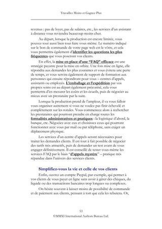 Travaillez Moins et Gagnez Plus
____________________________________________________

revenus : pas de loyer, pas de salaires, etc., les services d‟un assistant
à distance vous reviendra beaucoup moins cher.
      Au départ, lorsque la production est encore limitée, vous
pouvez tout aussi bien tout faire vous-même. Le numéro indiqué
sur le bon de commande de votre page web est le vôtre, et cela
vous permettra également d‟identifier les questions les plus
fréquentes que vous poseront vos clients.
      En effet, la mise en place d’une “FAQ” efficace est une
stratégie payante pour la mise en orbite. Une fois mise en ligne, elle
répondra aux demandes les plus courantes et vous évitera une perte
de temps, et vous servira également de support de formation aux
personnes qui ensuite répondront pour vous – centres d‟appels,
assistants ou employés. L’emballage et l’expédition par vos
propres soins est au départ également préconisé, cela vous
permettra d‟en mesurer les coûts et les écueils, puis de négocier au
mieux avec un prestataire par la suite.
      Lorsque la production prend de l‟ampleur, il va vous falloir
vous organiser autrement si vous ne voulez pas finir échevelé et
complètement sur les rotules. Vous commencez alors à rechercher
les prestataires qui pourront prendre en charge toutes les
formalités administratives et pratiques : la logistique d‟abord, la
banque, etc. Négociez avec eux et choisissez ceux qui pourront
fonctionner avec vous par mail ou par téléphone, sans exiger un
déplacement physique.
      Les services d‟un centre d‟appels seront nécessaires pour
traiter les demandes clients. Il est tout à fait possible de négocier
des tarifs très attractifs, puis de demander un test avant de vous
engager définitivement. Il est conseillé de tester vous-même les
services FAQ par le biais “d’appels mystère” – pratique très
répandue dans l‟univers des services clients.

     Simplifiez-vous la vie et celle de vos clients
      Enfin, ouvrez un compte Paypal, par exemple, qui permet à
vos clients de vous payer en ligne sans avoir à gérer des chèques, du
liquide ou des transactions bancaires trop longues ou complexes.
      On hésite souvent à laisser moins de possibilité de commande
et de paiement aux clients, pensant à tort que cela les rebutera. Or,



                                 53
                ©MMXI International Authors Bureau Ltd.
 