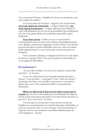 Travaillez Moins et Gagnez Plus
____________________________________________________

c‟est exactement l‟inverse : simplifiez les choses au maximum, vous
serez surpris du résultat !
      Une seule option de livraison – négociée avec le prestataire,
une seule option de commande – en ligne uniquement, une
seule option de paiement – en ligne également, par Paypal. Et
vous voilà débarrassé de tout un tas de possibilités qui étoufferaient
très vite votre petite affaire et la rendraient impossible à gérer
facilement.
      Une chose encore : Veillez à ce que vos prestataires
communiquent entre eux sans avoir à passer automatiquement par
vous. Banque, fournisseurs, logistique, services clients, tous doivent
pouvoir résoudre les petites difficultés entre eux, selon un contrat
établi soigneusement, et vous n‟aurez plus à intervenir qu‟en cas
d‟urgence.
      Votre assistant à distance se chargera de faire le tri et de traiter
lui-même ce qui peut l‟être. Vous pouvez partir au Guatemala ou
sur les plages de Bora Bora...

Et maintenant ?
      “Le tout dans l‟audace, c‟est de savoir jusqu‟où on peut aller
trop loin.” – J. Cocteau
      Vous avez enfin réussi, là où la grande majorité des gens a
échoué : Vous êtes libre – ou presque ! Votre “niche de revenus”
fonctionne très bien, vous travaillez toujours pour votre patron
depuis chez vous... Il va maintenant falloir vous positionner
fermement.

      Même en télétravail, il faut tout de même avouer que le
contrat qui vous lie à votre employeur vous demande du temps de
travail et d‟investissement personnel. C‟est donc l‟heure du choix, et
pour la 1re fois, vous l‟avez – le choix !
      Une fois que les revenus liés à votre activité ont pris de
l‟ampleur et vous permettent une sécurité financière confortable, en
tout cas assez pour vivre vos rêves tels que vous l‟aviez projeté, il
s‟agit de savoir si vous souhaitez vous libérer définitivement de
votre employeur... Ou pas.




                                 54
                ©MMXI International Authors Bureau Ltd.
 