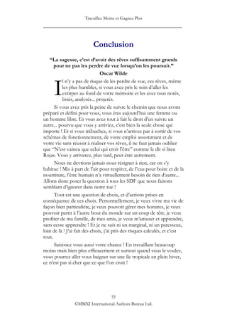 Travaillez Moins et Gagnez Plus
____________________________________________________


                          Conclusion
   “La sagesse, c’est d’avoir des rêves suffisamment grands
      pour ne pas les perdre de vue lorsqu’on les poursuit.”
                               Oscar Wilde


     I
          l n‟y a pas de risque de les perdre de vue, ces rêves, même
          les plus humbles, si vous avez pris le soin d‟aller les
          extirper au fond de votre mémoire et les avez tous notés,
          listés, analysés... projetés.
      Si vous avez pris la peine de suivre le chemin que nous avons
préparé et défini pour vous, vous êtes aujourd‟hui une femme ou
un homme libre. Et vous avez tout à fait le droit d‟en suivre un
autre... pourvu que vous y arriviez, c‟est bien la seule chose qui
importe ! Et si vous trébuchez, si vous n‟arrivez pas à sortir de vos
schémas de fonctionnement, de votre emploi assommant et de
votre vie sans réussir à réaliser vos rêves, il ne faut jamais oublier
que “N‟est vaincu que celui qui croit l‟être” comme le dit si bien
Rojas. Vous y arriverez, plus tard, peut-être autrement.
      Nous ne devrions jamais nous résigner à rien, car on s‟y
habitue ! Mis à part de l‟air pour respirer, de l‟eau pour boire et de la
nourriture, l‟être humain n‟a virtuellement besoin de rien d‟autre...
Allons donc poser la question à tous les SDF que nous faisons
semblant d‟ignorer dans notre rue !
      Tout est une question de choix, et d‟actions prises en
conséquence de ces choix. Personnellement, je veux vivre ma vie de
façon bien particulière, je veux pouvoir gérer mes horaires, je veux
pouvoir partir à l‟autre bout du monde sur un coup de tête, je veux
profiter de ma famille, de mes amis, je veux m‟amuser et apprendre,
sans cesse apprendre ! Et je ne suis ni un marginal, ni un paresseux,
loin de là ! J‟ai fait des choix, j‟ai pris des risques calculés, et c‟est
tout.
      Saisissez vous aussi votre chance ! En travaillant beaucoup
moins mais bien plus efficacement et surtout quand vous le voulez,
vous pourrez aller vous baigner sur une île tropicale en plein hiver,
ce n‟est pas si cher que ce que l‟on croit !




                                 55
                ©MMXI International Authors Bureau Ltd.
 