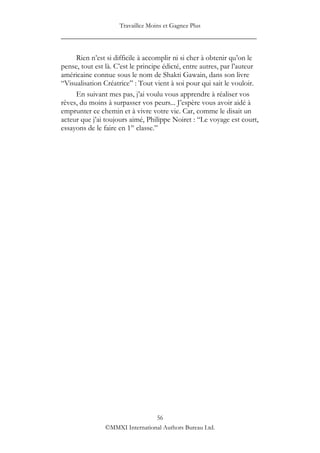 Travaillez Moins et Gagnez Plus
____________________________________________________

     Rien n‟est si difficile à accomplir ni si cher à obtenir qu‟on le
pense, tout est là. C‟est le principe édicté, entre autres, par l‟auteur
américaine connue sous le nom de Shakti Gawain, dans son livre
“Visualisation Créatrice” : Tout vient à soi pour qui sait le vouloir.
     En suivant mes pas, j‟ai voulu vous apprendre à réaliser vos
rêves, du moins à surpasser vos peurs... J‟espère vous avoir aidé à
emprunter ce chemin et à vivre votre vie. Car, comme le disait un
acteur que j‟ai toujours aimé, Philippe Noiret : “Le voyage est court,
essayons de le faire en 1re classe.”




                                 56
                ©MMXI International Authors Bureau Ltd.
 
