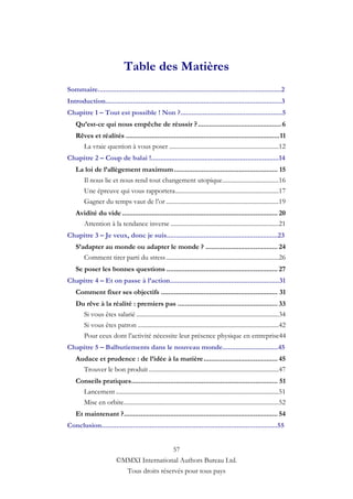 Table des Matières
Sommaire...................................................................................................2
Introduction...............................................................................................3
Chapitre 1 – Tout est possible ! Non ?.......................................................5
    Qu’est-ce qui nous empêche de réussir ? ............................................. 6
    Rêves et réalités ................................................................................... 11
      La vraie question à vous poser ......................................................................12
Chapitre 2 – Coup de balai !.....................................................................14
    La loi de l’allègement maximum ........................................................ 15
      Il nous lie et nous rend tout changement utopique ....................................16
      Une épreuve qui vous rapportera ..................................................................17
      Gagner du temps vaut de l‟or ........................................................................19
    Avidité du vide .................................................................................... 20
      Attention à la tendance inverse .....................................................................21
Chapitre 3 – Je veux, donc je suis............................................................23
    S’adapter au monde ou adapter le monde ? ....................................... 24
       Comment tirer parti du stress ........................................................................26
    Se poser les bonnes questions ............................................................ 27
Chapitre 4 – Et on passe à l’action...........................................................31
    Comment fixer ses objectifs ............................................................... 31
    Du rêve à la réalité : premiers pas ...................................................... 33
      Si vous êtes salarié ...........................................................................................34
        Si vous êtes patron ..........................................................................................42
        Pour ceux dont l‟activité nécessite leur présence physique en entreprise44
Chapitre 5 – Balbutiements dans le nouveau monde..............................45
    Audace et prudence : de l’idée à la matière ........................................ 45
      Trouver le bon produit ...................................................................................47
    Conseils pratiques ............................................................................... 51
      Lancement ........................................................................................................51
      Mise en orbite...................................................................................................52
    Et maintenant ? ................................................................................... 54
Conclusion...............................................................................................55


                                                          57
                          ©MMXI International Authors Bureau Ltd.
                            Tous droits réservés pour tous pays
 