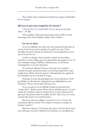 Travaillez Moins et Gagnez Plus
____________________________________________________

     Nous allons donc maintenant aborder les rivages confortables
de nos acquis...

Qu’est-ce qui nous empêche de réussir ?
      “Avec le mot „si‟, on peut faire tout ce qu‟on ne peut pas
faire.” – P. Dac
      Voici quelques idées préconçues que notre famille et notre
entourage nous ont inculquées depuis notre enfance :

     La vie est dure
      La vie est difficile, on a rien sans rien, qui peut le plus peut le
moins, il ne faut pas rêver, gardons les pieds sur terre, il faut
travailler dur pour obtenir un minimum, l‟avenir appartient à ceux
qui se lèvent tôt, etc.
      La liste est longue. Nous sommes saturés de proverbes,
maximes et autres adages qui nous persuadent que gagner sa vie est
une entreprise longue, difficile et douloureuse, ou du moins
contraignante et souvent épuisante.
      Et comment affirmer l‟inverse alors que nous sommes
entourés de gens qui peinent dans un travail peu gratifiant, et qui
malgré leurs efforts, doivent ignorer volontairement les appels de
leur banquier car ils sont dans le rouge...
      Pourtant, il existe des privilégiés qui vivent autrement. Cette
possibilité est-elle réservée uniquement aux milliardaires et aux
chanceux ? Nous verrons plus tard que non.
      Il est vrai que la vie est difficile lorsqu‟on rencontre des
“coups durs” : deuils, pertes d‟êtres chers, maladies graves. Ce sont
autant de véritables coups de massue de la vie. Je connais peu de
gens qui sont passés entre les mailles du filet. Alors oui, en ce sens,
on peut dire que la vie est parfois dure...
      Qu‟est-ce qui vous oblige à vous lever à 6 ou 7 heures du
matin pour aller au travail ? Les enfants à nourrir, le compte en
banque à garnir ?
      Mauvaise réponse. C‟est parce que nous avons été élevés avec
cette idée que tout doit s‟obtenir en le méritant, en travaillant dur.




                                 6
                ©MMXI International Authors Bureau Ltd.
 