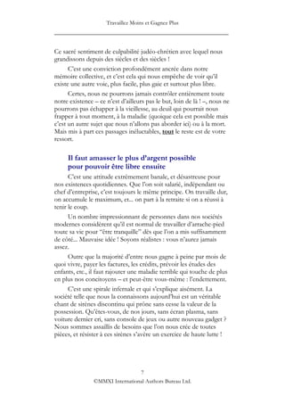 Travaillez Moins et Gagnez Plus
____________________________________________________

Ce sacré sentiment de culpabilité judéo-chrétien avec lequel nous
grandissons depuis des siècles et des siècles !
      C‟est une conviction profondément ancrée dans notre
mémoire collective, et c‟est cela qui nous empêche de voir qu‟il
existe une autre voie, plus facile, plus gaie et surtout plus libre.
      Certes, nous ne pourrons jamais contrôler entièrement toute
notre existence – ce n‟est d‟ailleurs pas le but, loin de là ! –, nous ne
pourrons pas échapper à la vieillesse, au deuil qui pourrait nous
frapper à tout moment, à la maladie (quoique cela est possible mais
c‟est un autre sujet que nous n‟allons pas aborder ici) ou à la mort.
Mais mis à part ces passages inéluctables, tout le reste est de votre
ressort.

     Il faut amasser le plus d’argent possible
     pour pouvoir être libre ensuite
      C‟est une attitude extrêmement banale, et désastreuse pour
nos existences quotidiennes. Que l‟on soit salarié, indépendant ou
chef d‟entreprise, c‟est toujours le même principe. On travaille dur,
on accumule le maximum, et... on part à la retraite si on a réussi à
tenir le coup.
      Un nombre impressionnant de personnes dans nos sociétés
modernes considèrent qu‟il est normal de travailler d‟arrache-pied
toute sa vie pour “être tranquille” dès que l‟on a mis suffisamment
de côté... Mauvaise idée ! Soyons réalistes : vous n‟aurez jamais
assez.
      Outre que la majorité d‟entre nous gagne à peine par mois de
quoi vivre, payer les factures, les crédits, prévoir les études des
enfants, etc., il faut rajouter une maladie terrible qui touche de plus
en plus nos concitoyens – et peut-être vous-même : l‟endettement.
      C‟est une spirale infernale et qui s‟explique aisément. La
société telle que nous la connaissons aujourd‟hui est un véritable
chant de sirènes discontinu qui prône sans cesse la valeur de la
possession. Qu‟êtes-vous, de nos jours, sans écran plasma, sans
voiture dernier cri, sans console de jeux ou autre nouveau gadget ?
Nous sommes assaillis de besoins que l‟on nous crée de toutes
pièces, et résister à ces sirènes s‟avère un exercice de haute lutte !




                                 7
                ©MMXI International Authors Bureau Ltd.
 