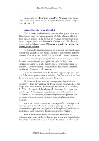 Travaillez Moins et Gagnez Plus
____________________________________________________

      La question est : Pourquoi attendre ? Ne rêvez-vous pas de
faire ce que vous aimez avec les moyens de le faire tout au long de
votre vie active ?

     Sans sécurité, point de salut
      C‟est la pierre d‟achoppement des vies telles que je vous les ai
décrites plus haut. Ce carcan oppressif 9h-19h, salaire insuffisant
mais régulier chaque fin de mois, a un avantage certain pour nous
autres citoyens modernes : la sécurité. C‟est ce que recherchent la
grande majorité d‟entre nous. L’homme a besoin de routine, de
repère, et de sécurité.
      En termes de sécurité, chacun a un niveau de besoin différent.
Suivant son éducation, son milieu social et sa personnalité, certains
plus que d‟autres seront capables de prendre des risques... ou non.
      Monter son entreprise suggère une certaine audace, une envie
de sortir des ornières et une capacité de prise de risque bien
supérieures à celui ou à celle qui choisira la fonction publique par
exemple. Mais l‟un comme l‟autre, même à des niveaux différents,
aura besoin de routine et de sécurité.
      Le but est le même : avoir des revenus réguliers, épargner en
vue de la retraite plus ou moins anticipée. Car l‟homme a peur. Peur
de mourir, certes mais également peur de quoi ?
      Eh bien dans le désordre, sachant que cette liste n‟est pas
exhaustive : Peur de vieillir, de perdre ce en quoi l‟on tient, peur des
coups durs, de la maladie, du chômage, de l‟avenir, de la violence,
de l‟échec, de grossir, de la solitude, des huissiers, du verglas, des
accidents, de la foudre, des araignées, du vide, de la honte, etc.
L‟Homme est un immense, énorme conglomérat de phobies plus
ou moins conscientes, plus ou moins intenses, plus ou moins
réalistes.
      Inutile de chercher, autour de nous, quelqu‟un qui n‟a peur de
rien. Ça n‟existe pas. Ou, peut-être, chez ceux qui ont dominé leurs
peurs en leur apportant une réponse d‟ordre spirituel (par le zen, la
méditation, ou la conviction d‟un monde meilleur “après”).
      Nous n‟aborderons pas ici les croyances religieuses ou
philosophiques mais gardons à l‟esprit que la peur est, depuis l‟aube
des temps, le moteur et le frein de toutes les activités humaines et



                                 9
                ©MMXI International Authors Bureau Ltd.
 