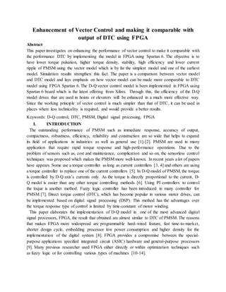 Enhancement of Vector Control and making it comparable with
output of DTC using FPGA
Abstract
This paper investigates on enhancing the performance of vector control to make it comparable with
the performance DTC by implementing the model in FPGA using Spartan 6. The objective is to
have lower torque pulsation, higher torque density, stability, high efficiency and lower current
ripple of PMSM using the vector model which is by far the simplest model and one of the earliest
model. Simulation results strengthen this fact. The paper is a comparison between vector model
and DTC model and lays emphasis on how vector model can be made more comparable to DTC
model using FPGA Spartan 6. The D-Q vector control model is been implemented in FPGA using
Spartan 6 board which is the latest offering from Xilinx. Through this, the efficiency of the D-Q
model drives that are used in hoists or elevators will be enhanced in a much more effective way.
Since the working principle of vector control is much simpler than that of DTC, it can be used in
places where less technicality is required, and would provide a better results.
Keywords: D-Q control, DTC, PMSM, Digital signal processing, FPGA
I. INTRODUCTION
The outstanding performance of PMSM such as immediate response, accuracy of output,
compactness, robustness, efficiency, reliability and construction are so wide that helps to expand
its field of applications in industries as well as general use [1]-[2]. PMSM are used in many
application that require rapid torque response and high-performance operations. Due to the
problem of sensors such as, cost and maintenance, complication and so on, the sensorless control
techniques was proposed which makes the PMSM more well-known. In recent years a lot of papers
have appears. Some use a torque controller as long as current controllers [3, 4] and others are using
a torque controller to replace one of the current controllers [5]. In D-Q model of PMSM, the torque
is controlled by D-Q axis’s currents only. As the torque is directly proportional to the current, D-
Q model is easier than any other torque controlling methods [6]. Using PI controllers to control
the toque is another method. Fuzzy logic controller has been introduced in many controller for
PMSM [7]. Direct torque control (DTC), which has become popular in various motor drives, can
be implemented based on digital signal processing (DSP). This method has the advantages over
the torque response type of control is limited by time-constant of motor winding.
This paper elaborates the implementation of D-Q model in one of the most advanced digital
signal processors, FPGA, the result that obtained are almost similar to DTC of PMSM. The reasons
that makes FPGA more widespread are programmable hard-wired feature, fast time-to-market,
shorter design cycle, embedding processor low power consumption and higher density for the
implementation of the digital system [8]. FPGA provides a compromise between the special-
purpose applications specified integrated circuit (ASIC) hardware and general-purpose processors
[9]. Many previous researcher used FPGA either directly or within optimization techniques such
as fuzzy logic or for controlling various types of machines [10-14].
 