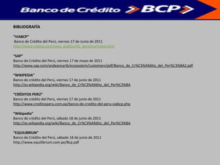 BIBLIOGRAFÍA
“VIABCP”
Banco de Crédito del Perú, viernes 17 de Junio de 2011
http://www.viabcp.com/zona_publica/01_persona/index.html
“SAP”
Banco de Crédito del Perú, viernes 17 de mayo de 2011
http://www.sap.com/andeancarib/ecosystem/customers/pdf/Banco_de_Cr%C3%A9dito_del_Per%C3%BA2.pdf
“WIKIPEDIA”
Banco de crédito del Perú, viernes 17 de junio de 2011
http://es.wikipedia.org/wiki/Banco_de_Cr%C3%A9dito_del_Per%C3%BA
“CRÉDITOS PERÚ”
Banco de crédito del Perú, viernes 17 de junio de 2011
http://www.creditosperu.com.pe/banco-de-credito-del-peru-viabcp.php
“Wikipedia”
Banco de crédito del Perú, sábado 18 de junio de 2011
http://es.wikipedia.org/wiki/Banco_de_Cr%C3%A9dito_del_Per%C3%BA
“EQUILIBRIUN”
Banco de Crédito del Perú, sábado 18 de junio de 2011
http://www.equilibrium.com.pe/Bcp.pdf
 