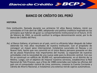 BANCO DE CRÉDITO DEL PERÚ
HISTORIA
Esta institución, llamada durante sus primeros 52 años Banco Italiano, inició sus
actividades el 9 de abril de 1889, adoptando una política crediticia inspirada en los
principios que habrían de guiar su comportamiento institucional en el futuro. El 01
de febrero de 1942, se acordó sustituir la antigua denominación social, por la de
Banco de Crédito del Perú.
Así, el Banco Italiano, el primero en el país, cerró su eficiente labor después de haber
obtenido los más altos resultados de nuestra institución. Con el propósito de
conseguir un mayor peso internacional, instalamos sucursales en Nassau y en
Nueva York, hecho que nos convirtió en el único Banco peruano presente en dos
de las plazas financieras más importantes del mundo. La expansión de nuestras
actividades creó la necesidad de una nueva sede para la dirección central. Con ese
fin se construyó un edificio de 30,000 m2, aproximadamente, en el distrito de La
Molina. Luego, con el objetivo de mejorar nuestros servicios, establecimos la Red
Nacional de Tele Proceso, que a fines de 1988 conectaba casi todas las oficinas del
país con el computador central de Lima; asimismo, creamos la Cuenta Corriente y
Libreta de Ahorro Nacional, e instalamos una extensa red de cajeros automáticos.
 