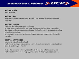 NUESTRA MISIÓN
Servir al cliente.
NUESTRA VISIÓN
Ser un Banco simple, transaccional, rentable y con personal altamente capacitado y
motivado.
NUESTROS VALORES
El cliente: Nos debemos a nuestros clientes.
La Ética: Somos una institución con integridad, con gente honesta y responsable.
Nuestra gente: Contamos con los mejores profesionales, incentivamos su desarrollo y
potencial emprendedor.
La Innovación: Innovamos continuamente para responder a los requerimientos del
mercado.
OBJETIVOS ESTRATEGICOS
Mejorar los indicadores de calidad.
Implementar un mayor uso de canales electrónicos e incrementar la bancarización en
los sectores de mayor potencial.
Buscar el crecimiento de los negocios a través de una mayor bancarización, una
moderna administración de riesgos, y un mayor control de los gastos operativos.
 