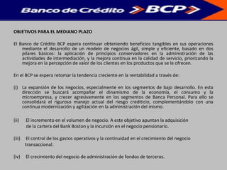 OBJETIVOS PARA EL MEDIANO PLAZO
El Banco de Crédito BCP espera continuar obteniendo beneficios tangibles en sus operaciones
mediante el desarrollo de un modelo de negocios ágil, simple y eficiente, basado en dos
pilares básicos: la aplicación de principios conservadores en la administración de las
actividades de intermediación, y la mejora continua en la calidad de servicio, priorizando la
mejora en la percepción de valor de los clientes en los productos que se le ofrecen.
En el BCP se espera retomar la tendencia creciente en la rentabilidad a través de:
(i) La expansión de los negocios, especialmente en los segmentos de bajo desarrollo. En esta
dirección se buscará acompañar el dinamismo de la economía, el consumo y la
microempresa, y crecer agresivamente en los segmentos de Banca Personal. Para ello se
consolidará el riguroso manejo actual del riesgo crediticio, complementándolo con una
continua modernización y agilización en la administración del mismo.
(ii) El incremento en el volumen de negocio. A este objetivo apuntan la adquisición
de la cartera del Bank Boston y la incursión en el negocio pensionario.
(iii) El control de los gastos operativos y la continuidad en el crecimiento del negocio
transaccional.
(iv) El crecimiento del negocio de administración de fondos de terceros.
 