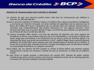 PROCESO DE TRANSACCIONES POR TELÉFONO O INTERNET
Los clientes de esta casa bancaria podrán hacer todo tipo de transacciones por teléfono e
Internet, los 365 días del año.
Acceso a servicios mediante el teléfono celular o el teléfono fijo, cajeros automáticos inteligentes
y una banca por Internet renovada, con altas medidas de seguridad, son las opciones que el
Banco de Crédito BCP pone a disposición de sus clientes para que realicen transacciones y
consultas que tradicionalmente sólo podían efectuarse en una agencia bancaria. Estos
servicios permiten que el usuario decida el lugar y el momento para realizar sus operaciones,
las 24 horas del día y los 365 días del año.
“Un banco innovador debe ofrecer una serie de opciones de atención que sean capaces de
amoldarse al cliente, acercándose cada vez más a sus necesidades, y no así que el cliente sea
quien tenga que acomodarse a las condiciones de un banco, como ser horarios rígidos o la
necesidad de tener que acudir personalmente a éste”, explicó Diego Cavero, gerente general
del Banco de Crédito BCP, quien destacó que esta entidad valora el tiempo de sus clientes “a
través de un servicio ágil, cómodos horarios y canales tecnológicos que nos permiten atender
sus necesidades financieras en cualquier momento”.
Banca Móvil. Así, los clientes del BCP pueden ya utilizar la Banca Móvil, que permite realizar
transacciones cuando uno requiera y donde sea que se encuentre, a través de un teléfono
celular.
De esta forma se puede acceder a información de cuentas BCP, además de poder realizar
transferencias entre cuentas propias y de terceros mediante el envío de un mensaje gratuito
al número 227 durante cualquier momento del día.
 