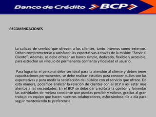 RECOMENDACIONES
La calidad de servicio que ofrecen a los clientes, tanto internos como externos.
Deben comprometerse a satisfacer las expectativas a través de la misión: “Servir al
Cliente”. Además, se debe ofrecer un banco simple, dedicado, flexible y accesible,
para estrechar un vínculo de permanente confianza y fidelidad el usuario.
Para lograrlo, el personal debe ser ideal para la atención al cliente y deben tener
capacitaciones permanentes, se debe realizar estudios para conocer cuáles son las
expectativas y para medir la satisfacción del público con el servicio que ofrece. De
esta manera, podemos analizar la relación de clientes con el BCP y así estar más
atentos a las necesidades. En el BCP se debe dar crédito a la opinión y fomentar
las actividades de mejora constante que puedas percibir y valorar, gracias al gran
trabajo en equipo que hacen nuestros colaboradores, esforzándose día a día para
seguir manteniendo tu preferencia.
 
