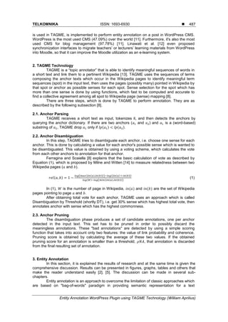 TELKOMNIKA ISSN: 1693-6930 
Entity Annotation WordPress Plugin using TAGME Technology (William Aprilius)
487
is used in TAGME, is implemented to perform entity annotation on a post in WordPress CMS.
WordPress is the most used CMS (47.09%) over the world [11]. Furthermore, it's also the most
used CMS for blog management (97.78%) [11]. Linawati et al. [12] even proposed
synchronization interfaces to migrate teachers‟ or lecturers‟ learning materials from WordPress
into Moodle, so that it can improve the Moodle utilization as an e-learning system.
2. TAGME Technology
TAGME is a “topic annotator” that is able to identify meaningful sequences of words in
a short text and link them to a pertinent Wikipedia [13]. TAGME uses the sequences of terms
composing the anchor texts which occur in the Wikipedia pages to identify meaningful term
sequences (spot) in the input text, then uses the pages (possibly many) pointed in Wikipedia by
that spot or anchor as possible senses for each spot. Sense selection for the spot which has
more than one sense is done by using functions, which fast to be computed and accurate to
find a collective agreement among all spot to Wikipedia page (sense) mapping [8].
There are three steps, which is done by TAGME to perform annotation. They are as
described by the following subsection [8].
2.1. Anchor Parsing
TAGME receives a short text as input, tokenizes it, and then detects the anchors by
querying the anchor dictionary. If there are two anchors ( and ) and is a (word-based)
substring of , TAGME drop only if ( ) ( ).
2.2. Anchor Disambiguation
In this step, TAGME tries to disambiguate each anchor, i.e. choose one sense for each
anchor. This is done by calculating a value for each anchor's possible sense which is wanted to
be disambiguated. This value is obtained by using a voting scheme, which calculates the vote
from each other anchors to annotation for that anchor.
Ferragina and Scaiella [8] explains that the basic calculation of vote as described by
Equation (1), which is proposed by Milne and Witten [14] to measure relatedness between two
Wikipedia pages ( and ).
( )
( (| ( ) ( )|)) (| ( ) ( )|)
( ) ( (| ( ) ( )|))
(1)
In (1), is the number of page in Wikipedia, ( ) and ( ) are the set of Wikipedia
pages pointing to page and .
After obtaining total vote for each anchor, TAGME uses an approach which is called
Disambiguation by Threshold (shortly DT), i.e. get 30% sense which has highest total vote, then
annotates anchor with sense which has the highest commonness.
2.3. Anchor Pruning
The disambiguation phase produces a set of candidate annotations, one per anchor
detected in the input text. This set has to be pruned in order to possibly discard the
meaningless annotations. These "bad annotations" are detected by using a simple scoring
function that takes into account only two features: the value of link probability and coherence.
Pruning score is obtained by calculating the average of these two values. If the obtained
pruning score for an annotation is smaller than a threshold, , that annotation is discarded
from the final resulting set of annotation.
3. Entity Annotation
In this section, it is explained the results of research and at the same time is given the
comprehensive discussion. Results can be presented in figures, graphs, tables and others that
make the reader understand easily [2], [5]. The discussion can be made in several sub-
chapters.
Entity annotation is an approach to overcome the limitation of classic approaches which
are based on "bag-of-words" paradigm in providing semantic representation for a text
 
