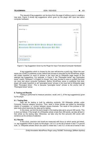 TELKOMNIKA ISSN: 1693-6930 
Entity Annotation WordPress Plugin using TAGME Technology (William Aprilius)
491
The request of tag suggestion can be done from the page of editing a post or creating a
new post. Figure 5 shows tag suggestions which given by the plugin with input text about
computer hardware.
Figure 5. Tag Suggestion Given by the Plugin for Input Text about Computer Hardware
A tag suggestion which is chosen by the user will become a post's tag. When the user
saves (as a draft) or publishes a post, before that process is executed by the WordPress, plugin
will create hyperlink on word or phrase in the input text to Wikipedia page based on the
selected tag suggestions. For example, in Figure 5, the "Perangkat keras" tag ("perangkat
keras" means "hardware" in English) is chosen, then user decides to save or publish that post
(an input text about computer hardware). Before WordPress saves or publishes that post,
plugin will create hyperlink on all "perangkat keras" phrase in the input text to Wikipedia page
titled “Perangkat keras”. This is because "perangkat keras" phrase is the anchor text of
"Perangkat keras" sense.
6. Testing and Results
Testing is performed to measure precision, recall, and of the tag suggestion(s) given
by the plugin.
6.1. Testing Data
Data set for testing is built by selecting randomly 100 Wikipedia articles under
Computer Science category structure. Then, texts in those articles are edited by discarding
citation (if available), i.e. number between square brackets. The result of this process is 100
plain texts which becomes the data set for testing.
In this study, we limit the text's length in the testing data set to around 200 words. This
is done as follows: if the length of a Wikipedia article is less than 200 words, we take all text in
that article as the testing data. Otherwise, we take only the first (around) 200 words with
sentence as the window of selection.
6.2. Results
In this study, precision and recall are measured with focus on which sense got linked,
i.e. tag suggestion which is given by the plugin. Let ( ) is the set of sense in text in ground
truth, i.e. Wikipedia articles which are used to create text and ( ) is the set of sense in text
 