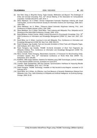 TELKOMNIKA ISSN: 1693-6930 
Entity Annotation WordPress Plugin using TAGME Technology (William Aprilius)
493
[2] Dan Roth, Heng Ji, Ming-Wei Chang, Taylor Cassidy. Wikification and Beyond: The Challenges of
Entity and Concept Grounding. Proc. 52
nd
Annual Meeting of the Association for Computational
Linguistics: Tutorials (ACL2014), USA. 2014: 7.
[3] Olena Medelyan, Ian H Witten. Domain Independent Automatic Keyphrase Indexing with Small
Training Sets. Journal of the American Society for Information Science and Technology. 2008; 59(7):
1026-1040.
[4] Olena Medelyan, Ian H. Witten. Thesaurus Based Automatic Keyphrase Indexing. Proc. Joint
Conference on Digital Libraries (JCDL), USA. 2006.
[5] Olena Medelyan, Ian H. Witten, David Milne. Topic Indexing with Wikipedia. Proc. Wikipedia and AI
Workshop at the AAAI-2008 Conference, Chicago. 2008: 19-24.
[6] Rada Mihalcea, Andras Csomai. Wikify! Linking Documents to Encyclopedic Knowledge. Proc. 16
th
ACM Conference on Information and Knowledge Management (CIKM ‟07), New York. 2007: 233-
242.
[7] David Milne, Ian H. Witten. Learning to Link with Wikipedia. Proc. Conference on Information and
Knowledge Management (CIKM '08), New York. 2008: 509-518.
[8] Paolo Ferragina, Ugo Scaiella. Fast and Accurate Annotation of Short Texts with Wikipedia Pages,
IEEE Software. 2011; 29(1): 70-75.
[9] Paolo Ferragina, Ugo Scaiella. TAGME: On-the-fly Annotation of Short Text Fragments (by
Wikipedia Entities). Proc. Conference on Information and Knowledge Management (CIKM '10),
Canada, October 2010.
[10] Marco Cornolti, Paolo Ferragina, Massimiliano Ciaramita. A Framework for Benchmarking Entity-
Annotation System. Proc. 22
nd
International Conference on World Wide Web (WWW '13),
Switzerland. 2013: 249-260.
[11] BuiltWith, CMS Usage Statistics: Statistics for Websites using CMS Technologies, [online]. Available
on http://trends.builtwith.com/cms. accessed on 6 June 2015.
[12] Linawati, Gede Sukadarmika, GM Arya Sasmita. Synchronization Interfaces for Improving Moodle
Utilization. TELKOMNIKA. 2012; 10(1): 179-188.
[13] Paolo Ferragina. TAGME Technology. Available on http://acube.di.unipi.it/tagme/. accessed on 23
February 2015.
[14] David Milne, Ian H Witten. An Effective, Low-Cost Measure of Semantic Relatedness Obtained from
Wikipedia Links. Proc. AAAI Workshop on Wikipedia and Artificial Intelligence: an Evolving Synergy,
Chicago. 2008: 25-30.
 