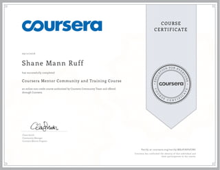 EDUCA
T
ION FOR EVE
R
YONE
CO
U
R
S
E
C E R T I F
I
C
A
TE
COURSE
CERTIFICATE
09/12/2016
Shane Mann Ruff
Coursera Mentor Community and Training Course
an online non-credit course authorized by Coursera Community Team and offered
through Coursera
has successfully completed
Claire Smith
Community Manager
Coursera Mentor Program
Verify at coursera.org/verify/MS2P7RF6FJNC
Coursera has confirmed the identity of this individual and
their participation in the course.
 