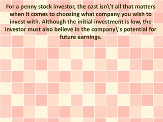For a penny stock investor, the cost isn't all that matters
  when it comes to choosing what company you wish to
  invest with. Although the initial investment is low, the
investor must also believe in the company's potential for
                      future earnings.
 