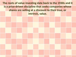 The roots of value investing date back to the 1930s and it
 is a price-driven discipline that seeks companies whose
      shares are selling at a discount to their true, or
                       intrinsic, value.
 