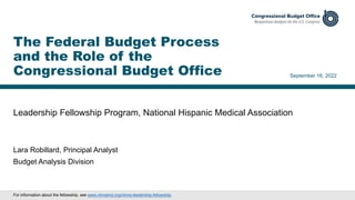 Leadership Fellowship Program, National Hispanic Medical Association
September 16, 2022
Lara Robillard, Principal Analyst
Budget Analysis Division
The Federal Budget Process
and the Role of the
Congressional Budget Office
For information about the fellowship, see www.nhmamd.org/nhma-leadership-fellowship.
 