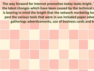 The way forward for internet promotion today looks bright. T
the latest changes which have been caused by the technical a
 is bearing in mind the length that the network marketing has
  past the various tools that were in use included paper adve
      gatherings advertisements, use of business cards and ba
 