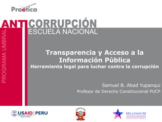 Transparencia y Acceso a la 
Información Pública 
Herramienta legal para luchar contra la corrupción 
Samuel B. Abad Yupanqui 
Profesor de Derecho Constitucional PUCP 
 
