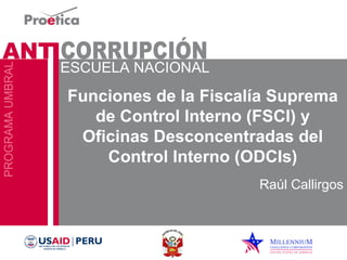 Funciones de la Fiscalía Suprema 
de Control Interno (FSCI) y 
Oficinas Desconcentradas del 
Control Interno (ODCIs) 
Raúl Callirgos 
 