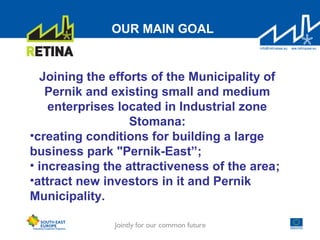 OUR MAIN GOAL
Joining the efforts of the Municipality of
Pernik and existing small and medium
enterprises located in Industrial zone
Stomana:
•creating conditions for building a large
business park "Pernik-East”;
• increasing the attractiveness of the area;
•attract new investors in it and Pernik
Municipality.
 
