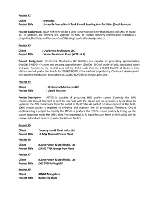 Project #2
Client : Petrofac
Project Title : Jazan Refinery- NorthTank Farm & Loading Arm Facilities(Saudi Aramco)
Project Background: Jazan Refinery will be a semi-conversion refinery that process 400 MBD of crude
oil. In addition, the refinery will upgrade 45 MBD of Jeddah Refinery intermediate feedstock’s
(Naphtha,Distillate,andVacuumGas Oil) tohighqualityfinishedproducts.
Project #3
Client : Occidental Mukhaizna LLC
Project Title : WaterTreatment Plant (WTPLot 4)
Project Background: Occidental Mukhaizna LLC facilities are capable of generating approximately
640,000 BWEPD of steam and treating approximately 150,000 BPD of crude oil plus associated water
and gas. Patterns in the central area will be drilled such that the 640,000 BWEPD of steam is fully
utilized and oil production builds to 150,000 BOPD at the earliest opportunity. Continued development
will occurto maintainoil productionat150,000 BOPD foras longas possible.
Project #4
Client : Occidental MukhaiznaLLC
Project Title : Liquid Fraction
Project Description :OTSG is capable of producing 80% quality steam. Currently the 20%
condensate (Liquid Fraction) is sent to reservoir with the steam and no recovery is being done to
separate the 20% condensate from the outlet of the OTSGs. As part of full development of the field,
100% steam quality is required to enhance and maintain the oil production. Therefore, Oxy is
implementing a project to modify the OTSG to produce the 100 % steam quality by lining up the
steam separator inside the OTSG skid. The separated 20 % liquid fraction from all the facility will be
recoveredandwill be senttowatertreatmentfacility.
Project #5
Client : Cauvery Iron & Steel India.Ltd
Project Title : 15 MW Thermal PowerPlant
Project #6
Client : CauveryIron & Steel India. Ltd
Project Title : 3X100 TPD Sponge Iron Plant
Project #7
Client : CauveryIron & Steel India. Ltd
Project Title : 300 TPD RollingMill
Project #8
Client : ONGCMangalore
Project Title : Meteringskids
 