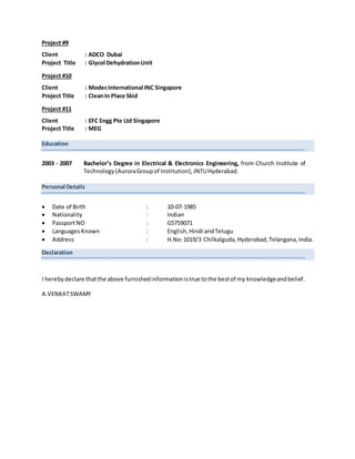 Project #9
Client : ADCO Dubai
Project Title : Glycol DehydrationUnit
Project #10
Client : ModecInternational INC Singapore
Project Title : CleanIn Place Skid
Project #11
Client : EFC Engg Pte Ltd Singapore
Project Title : MEG
Education
2003 - 2007 Bachelor’s Degree in Electrical & Electronics Engineering, from Church Institute of
Technology(AuroraGroupof Institution),JNTUHyderabad.
Personal Details
 Date of Birth : 10-07-1985
 Nationality : Indian
 PassportNO : G5759071
 LanguagesKnown : English,Hindi andTelugu
 Address : H.No:1019/3 Chilkalguda,Hyderabad,Telangana,India.
Declaration
I herebydeclare thatthe above furnishedinformationistrue tothe bestof my knowledgeandbelief.
A.VENKATSWAMY
 