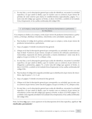 3. En esta lista y con la descripción general que acaba de identificar, encuentre la actividad
específica a la que usted se dedica, que en nuestro caso es comercio al por menor de
prendas de vestir exterior para dama en establecimientos especializados, página 74, y
tome nota del código que aparece al frente, es decir, G523302, y anótelo en la Carátula
Única Empresarial, en las casillas sombreadas del código CIIU.
3. (a) Compra y venta al por menor de productos farmacéuticos y perfumería.
(b) Miscelánea
Si su empresa se dedica a la compra y venta al por menor de productos farmacéuticos y perfu-
mería y, al tiempo, distribuye miscelánea, relaciónelas como actividades separadas, así:
a. Para localizar el código de la primera actividad, que es compra y venta al por menor de
productos farmacéuticos y perfumería:
1. Vaya a la página 13 donde encontrará la lista general.
2. Ubique en la lista la descripción general que corresponda a su actividad, en este caso está
bajo el título “Comercio al por menor, excepto el comercio de vehículos automotores y
motocicletas; reparación de efectos personales y enseres domésticos”; tome nota de la
página a la que se remite, la 73, y diríjase a ésta.
3. En esta lista y con la descripción general que acaba de identificar, encuentre la actividad
específica a la que usted se dedica, que en nuestro caso es comercio al por menor en
droguerías y perfumerías, página 74, y tome nota del código que aparece al frente, es
decir, G523103, y anótelo en la Carátula Única Empresarial, en las casillas sombreadas del
código CIIU.
b. Para localizar el código de la segunda actividad, que es distribución al por menor de misce-
lánea, siga los pasos 1, 2 y 3, así:
1. Vaya a la página 13 donde encontrará la lista general.
2. Ubique en la lista la descripción general que corresponda a su actividad, que en este caso
es comercio al por menor; tome nota de la página a la que se remite, la 74, y diríjase a ésta.
3. En esta lista y con la descripción general que acaba de identificar, encuentre la actividad
específica a la que usted se dedica, que en nuestro caso es comercio al por menor en
misceláneas y tome nota del código que aparece al frente, es decir, G521902 (página 73),
y anótelo como segunda actividad en la Carátula Única Empresarial, en las casillas sombreadas
del código CIIU.
Nota: las letras ncp, que a veces aparecen en las descripciones de la lista específica, significan “no
clasificados previamente”.
11Cómo clasificar correctamente su negocio y no fracasar en el intento
 