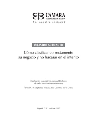 Cómo clasificar correctamente
su negocio y no fracasar en el intento
Clasificación Industrial Internacional Uniforme
de todas las actividades económicas
Revisión 3.1 adaptada y revisada para Colombia por el DANE
Bogotá, D. C., Junio de 2007
REGISTRO MERCANTIL
 