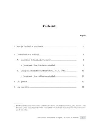 Contenido
Página
1. Ventajas de clasificar su actividad .............................................................. 7
2. Cómo clasificar su actividad ....................................................................... 8
A. Descripción de la actividad mercantil ................................................. 8
• Ejemplos de cómo describir su actividad ......................................... 8
B. Código de actividad mercantil CIIU REV. 3.1 A. C. DANE1
................... 10
• Ejemplos de cómo codificar su actividad ......................................... 10
3. Lista general .............................................................................................. 12
4. Lista específica .......................................................................................... 15
1. Clasificación Industrial Internacional Uniforme de todas las actividades económicas, CIIU, revisión 3.1 de
Naciones Unidas adaptada para Colombia por el DANE, con adaptación realizada por las cámaras de comer-
cio de Colombia.
5Cómo clasificar correctamente su negocio y no fracasar en el intento
 