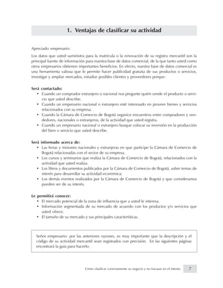 1. Ventajas de clasificar su actividad
Apreciado empresario:
Los datos que usted suministra para la matrícula o la renovación de su registro mercantil son la
principal fuente de información para nuestra base de datos comercial, de la que tanto usted como
otros empresarios obtienen importantes beneficios. En efecto, nuestra base de datos comercial es
una herramienta valiosa que le permite hacer publicidad gratuita de sus productos o servicios,
investigar y ampliar mercados, estudiar posibles clientes y proveedores porque:
Será contactado:
• Cuando un comprador extranjero o nacional nos pregunte quién vende el producto o servi-
cio que usted describe.
• Cuando un empresario nacional o extranjero esté interesado en proveer bienes y servicios
relacionados con su empresa.
• Cuando la Cámara de Comercio de Bogotá organice encuentros entre compradores y ven-
dedores, nacionales o extranjeros, de la actividad que usted registra.
• Cuando un empresario nacional o extranjero busque colocar su inversión en la producción
del bien o servicio que usted describe.
Será informado acerca de:
• Las ferias y misiones nacionales y extranjeras en que participe la Cámara de Comercio de
Bogotá relacionadas con el sector de su empresa.
• Los cursos y seminarios que realiza la Cámara de Comercio de Bogotá, relacionados con la
actividad que usted realiza.
• Los libros y documentos publicados por la Cámara de Comercio de Bogotá, sobre temas de
interés para desarrollar su actividad económica.
• Los demás eventos realizados por la Cámara de Comercio de Bogotá y que consideramos
pueden ser de su interés.
Le permitirá conocer:
• El mercado potencial de la zona de influencia que a usted le interesa.
• Información segmentada de su mercado de acuerdo con los productos y/o servicios que
usted ofrece.
• El tamaño de su mercado y sus principales características.
Señor empresario: por las anteriores razones, es muy importante que la descripción y el
código de su actividad mercantil sean registrados con precisión. En las siguientes páginas
encontrará la guía para hacerlo.
7Cómo clasificar correctamente su negocio y no fracasar en el intento
 