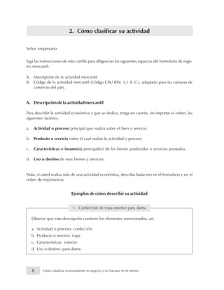 2. Cómo clasificar su actividad
Señor empresario:
Siga las instrucciones de esta cartilla para diligenciar los siguientes espacios del formulario de regis-
tro mercantil:
A. Descripción de la actividad mercantil.
B. Código de la actividad mercantil (Código CIIU REV. 3.1 A. C.), adaptado para las cámaras de
comercio del país.
A. Descripción de la actividad mercantil
Para describir la actividad económica a que se dedica, tenga en cuenta, sin importar el orden, los
siguientes factores:
a. Actividad o proceso principal que realiza sobre el bien o servicio.
b. Producto o servicio sobre el cual realiza la actividad o proceso.
c. Características e insumo(s) principal(es) de los bienes producidos o servicios prestados.
d. Uso o destino de esos bienes y servicios.
Nota: si usted realiza más de una actividad económica, describa hasta tres en el formulario y en el
orden de importancia.
Ejemplos de cómo describir su actividad
1. Confección de ropa exterior para dama
Observe que esta descripción contiene los elementos mencionados, así:
a. Actividad o proceso: confección.
b. Producto o servicio: ropa.
c. Características: exterior.
d. Uso o destino: para dama.
8 Cómo clasificar correctamente su negocio y no fracasar en el intento
 