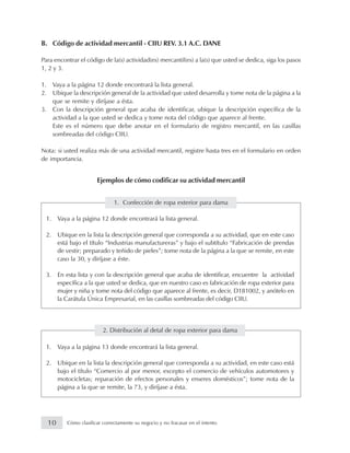 B. Código de actividad mercantil - CIIU REV. 3.1 A.C. DANE
Para encontrar el código de la(s) actividad(es) mercantil(es) a la(s) que usted se dedica, siga los pasos
1, 2 y 3.
1. Vaya a la página 12 donde encontrará la lista general.
2. Ubique la descripción general de la actividad que usted desarrolla y tome nota de la página a la
que se remite y diríjase a ésta.
3. Con la descripción general que acaba de identificar, ubique la descripción específica de la
actividad a la que usted se dedica y tome nota del código que aparece al frente.
Este es el número que debe anotar en el formulario de registro mercantil, en las casillas
sombreadas del código CIIU.
Nota: si usted realiza más de una actividad mercantil, registre hasta tres en el formulario en orden
de importancia.
Ejemplos de cómo codificar su actividad mercantil
1. Confección de ropa exterior para dama
1. Vaya a la página 12 donde encontrará la lista general.
2. Ubique en la lista la descripción general que corresponda a su actividad, que en este caso
está bajo el título “Industrias manufactureras” y bajo el subtítulo “Fabricación de prendas
de vestir; preparado y teñido de pieles”; tome nota de la página a la que se remite, en este
caso la 30, y diríjase a éste.
3. En esta lista y con la descripción general que acaba de identificar, encuentre la actividad
específica a la que usted se dedica, que en nuestro caso es fabricación de ropa exterior para
mujer y niña y tome nota del código que aparece al frente, es decir, D181002, y anótelo en
la Carátula Única Empresarial, en las casillas sombreadas del código CIIU.
2. Distribución al detal de ropa exterior para dama
1. Vaya a la página 13 donde encontrará la lista general.
2. Ubique en la lista la descripción general que corresponda a su actividad, en este caso está
bajo el título “Comercio al por menor, excepto el comercio de vehículos automotores y
motocicletas; reparación de efectos personales y enseres domésticos”; tome nota de la
página a la que se remite, la 73, y diríjase a ésta.
10 Cómo clasificar correctamente su negocio y no fracasar en el intento
 