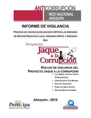 1 
INFORME DE VIGILANCIA 
PROCESO DE CONTRATACIÓN DOCENTE 2010 EN LAS UNIDADES DE GESTIÓN EDUCATIVA LOCAL AREQUIPA NORTE Y AREQUIPA SUR. 
NÚCLEO DE VIGILANCIA DEL 
PROYECTO JAQUE A LA CORRUPCIÓN 
 LUZ MARINA HUANCA SIVANA (COORDINADORA) 
 JESÚS EDGAR A. COA BEGAZO 
 PAOLA K. VERA CRUZ 
 PAMELA S. SMITH CASTRO 
 GIULIANA QUECHU CHIRINOS 
AREQUIPA - 2010  