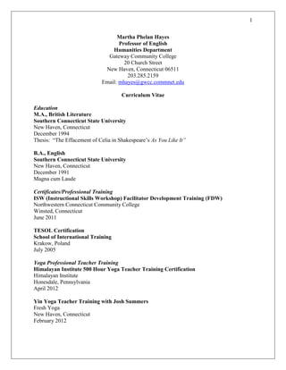 1
Martha Phelan Hayes
Professor of English
Humanities Department
Gateway Community College
20 Church Street
New Haven, Connecticut 06511
203.285.2159
Email: mhayes@gwcc.commnet.edu
Curriculum Vitae
Education
M.A., British Literature
Southern Connecticut State University
New Haven, Connecticut
December 1994
Thesis: “The Effacement of Celia in Shakespeare’s As You Like It”
B.A., English
Southern Connecticut State University
New Haven, Connecticut
December 1991
Magna cum Laude
Certificates/Professional Training
ISW (Instructional Skills Workshop) Facilitator Development Training (FDW)
Northwestern Connecticut Community College
Winsted, Connecticut
June 2011
TESOL Certification
School of International Training
Krakow, Poland
July 2005
Yoga Professional Teacher Training
Himalayan Institute 500 Hour Yoga Teacher Training Certification
Himalayan Institute
Honesdale, Pennsylvania
April 2012
Yin Yoga Teacher Training with Josh Summers
Fresh Yoga
New Haven, Connecticut
February 2012
 