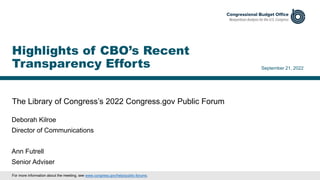 The Library of Congress’s 2022 Congress.gov Public Forum
September 21, 2022
Deborah Kilroe
Director of Communications
Ann Futrell
Senior Adviser
Highlights of CBO’s Recent
Transparency Efforts
For more information about the meeting, see www.congress.gov/help/public-forums.
 