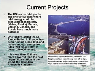 Current Projects
Current Projects
• The US has no tidal plants
and only a few sites where
tidal energy could be
produced economically
(Maine, Alaska). France,
England, Canada, and
Russia have much more
potential.
• One facility, called the La
Rance Station in France, has
been running since 1966 and
makes enough energy from
tides (240 megawatts) to
power 240,000 homes.
• It is more than 10 times
more powerful than the next
largest tidal station in the
world, the Canadian
Annapolis station.
 