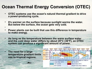 Ocean Thermal Energy Conversion (OTEC)
Ocean Thermal Energy Conversion (OTEC)
• OTEC systems use the ocean's natural thermal gradient to drive
a power-producing cycle.
• It's warmer on the surface because sunlight warms the water.
But below the surface, the ocean gets very cold.
•
• Power plants can be built that use this difference in temperature
to make energy.
• As long as the temperature between the warm surface water
and the cold deep water differs by about 20°C (36°F), an OTEC
system can produce a significant amount of power.
• The need for a large
temperature gradient limits
use to tropical regions.
 