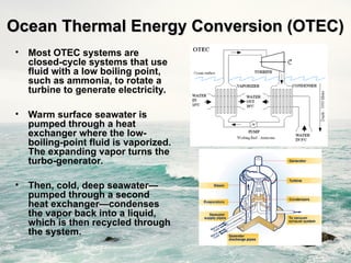 • Most OTEC systems are
closed-cycle systems that use
fluid with a low boiling point,
such as ammonia, to rotate a
turbine to generate electricity.
• Warm surface seawater is
pumped through a heat
exchanger where the low-
boiling-point fluid is vaporized.
The expanding vapor turns the
turbo-generator.
• Then, cold, deep seawater—
pumped through a second
heat exchanger—condenses
the vapor back into a liquid,
which is then recycled through
the system.
Ocean Thermal Energy Conversion (OTEC)
Ocean Thermal Energy Conversion (OTEC)
 