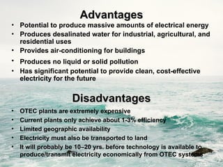 Advantages
Advantages
• Potential to produce massive amounts of electrical energy
• Produces desalinated water for industrial, agricultural, and
residential uses
• Provides air-conditioning for buildings
• Produces no liquid or solid pollution
• Has significant potential to provide clean, cost-effective
electricity for the future
Disadvantages
Disadvantages
• OTEC plants are extremely expensive
• Current plants only achieve about 1-3% efficiency
• Limited geographic availability
• Electricity must also be transported to land
• It will probably be 10–20 yrs. before technology is available to
produce/transmit electricity economically from OTEC systems
 