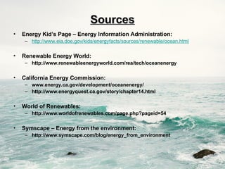 Sources
Sources
• Energy Kid’s Page – Energy Information Administration:
– http://www.eia.doe.gov/kids/energyfacts/sources/renewable/ocean.html
• Renewable Energy World:
– http://www.renewableenergyworld.com/rea/tech/oceanenergy
• California Energy Commission:
– www.energy.ca.gov/development/oceanenergy/
– http://www.energyquest.ca.gov/story/chapter14.html
• World of Renewables:
– http://www.worldofrenewables.com/page.php?pageid=54
• Symscape – Energy from the environment:
– http://www.symscape.com/blog/energy_from_environment
 
